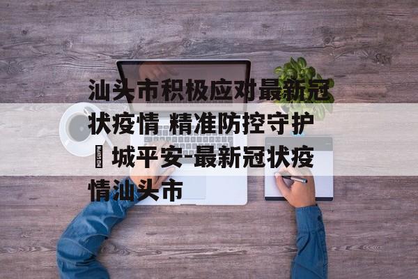 汕头市积极应对最新冠状疫情 精准防控守护鮀城平安-最新冠状疫情汕头市
