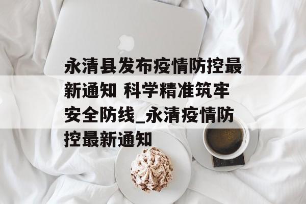 永清县发布疫情防控最新通知 科学精准筑牢安全防线_永清疫情防控最新通知