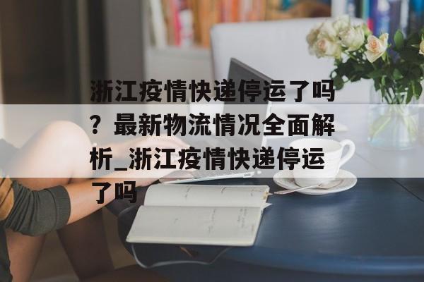 浙江疫情快递停运了吗？最新物流情况全面解析_浙江疫情快递停运了吗