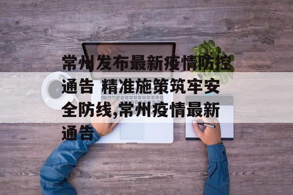 常州发布最新疫情防控通告 精准施策筑牢安全防线,常州疫情最新通告