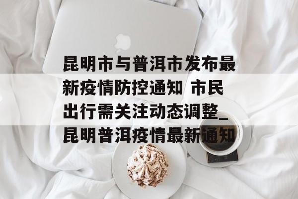 昆明市与普洱市发布最新疫情防控通知 市民出行需关注动态调整_昆明普洱疫情最新通知