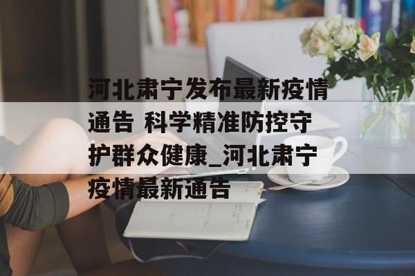 河北肃宁发布最新疫情通告 科学精准防控守护群众健康_河北肃宁疫情最新通告